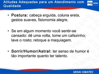 Atitudes Adequadas para um Atendimento com
Qualidade

  • Postura: cabeça erguida, coluna ereta,
    gestos suaves, fisionomia alegre.

  • Se em algum momento você sentir-se
    cansado: dê uma volta, tome um cafezinho;
    lave o rosto; retoque a maquiagem.

  • Sorrir/Humor/Astral: ter senso de humor é
    tão importante quanto ter talento.
 