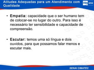 Atitudes Adequadas para um Atendimento com
Qualidade


 • Empatia: capacidade que o ser humano tem
   de colocar-se no lugar do outro. Para isso é
   necessário ter sensibilidade e capacidade de
   compreensão.

 • Escutar: temos uma só língua e dois
   ouvidos, para que possamos falar menos e
   escutar mais.
 