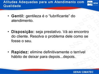 Atitudes Adequadas para um Atendimento com
Qualidade


  • Gentil: gentileza é o “lubrificante” do
    atendimento.

  • Disposição: seja prestativo. Vá ao encontro
    do cliente. Resolva o problema dele como se
    fosse o seu.

  • Rapidez: elimine definitivamente o terrível
    hábito de deixar para depois...depois.
 