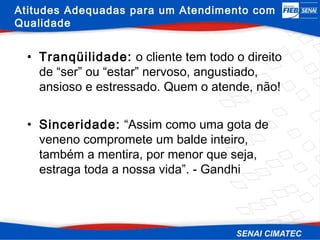 Atitudes Adequadas para um Atendimento com
Qualidade


  • Tranqüilidade: o cliente tem todo o direito
    de “ser” ou “estar” nervoso, angustiado,
    ansioso e estressado. Quem o atende, não!


  • Sinceridade: “Assim como uma gota de
    veneno compromete um balde inteiro,
    também a mentira, por menor que seja,
    estraga toda a nossa vida”. - Gandhi
 