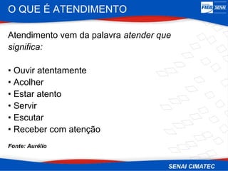 O QUE É ATENDIMENTO

Atendimento vem da palavra atender que
significa:

• Ouvir atentamente
• Acolher
• Estar atento
• Servir
• Escutar
• Receber com atenção
Fonte: Aurélio
 