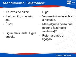 Atendimento Telefônico:

• Ao invés de dizer:        • Diga:
• Sinto muito, mas não      • Vou me informar sobre
  sei.                        o assunto.
• É só?                     • Mais alguma coisa que
                              poderia fazer pelo
                              senhor(a)?
• Ligue mais tarde. Ligue
  depois.                   • Retornaremos a
                              ligação
 