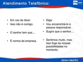 Atendimento Telefônico:



  • Em vez de dizer:       • Diga:
  • Isso não é comigo.     • Vou encaminhá-lo à
                             pessoa responsável.
  • O senhor tem que....   • Sugiro que o senhor....


  • É norma da empresa.    • Sentimos muito, mas
                             isso foge às nossas
                             possibilidades no
                             momento.
 