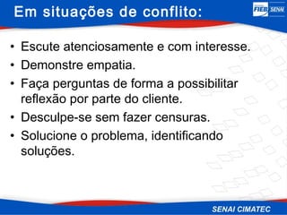 Em situações de conflito:

• Escute atenciosamente e com interesse.
• Demonstre empatia.
• Faça perguntas de forma a possibilitar
  reflexão por parte do cliente.
• Desculpe-se sem fazer censuras.
• Solucione o problema, identificando
  soluções.
 