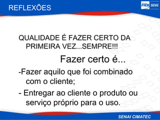 REFLEXÕES



  QUALIDADE É FAZER CERTO DA
   PRIMEIRA VEZ...SEMPRE!!!
             Fazer certo é...
  -Fazer aquilo que foi combinado
    com o cliente;
  - Entregar ao cliente o produto ou
    serviço próprio para o uso.
 