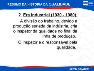 RESUMO DA HISTÓRIA DA QUALIDADE


     2. Era Industrial (1930 - 1980)
      A divisão do trabalho, devido a
  produção seriada da indústria, cria
  o inspetor da qualidade no final da
                  linha de produção.
     O inspetor é o responsável pela
                          qualidade.
 