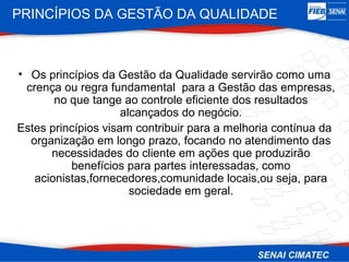 PRINCÍPIOS DA GESTÃO DA QUALIDADE



• Os princípios da Gestão da Qualidade servirão como uma
 crença ou regra fundamental para a Gestão das empresas,
       no que tange ao controle eficiente dos resultados
                     alcançados do negócio.
Estes princípios visam contribuir para a melhoria contínua da
  organização em longo prazo, focando no atendimento das
      necessidades do cliente em ações que produzirão
          benefícios para partes interessadas, como
   acionistas,fornecedores,comunidade locais,ou seja, para
                       sociedade em geral.
 