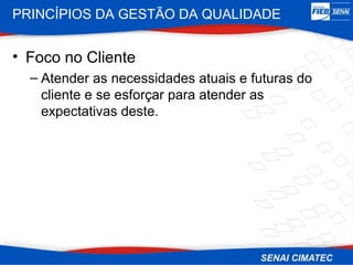 PRINCÍPIOS DA GESTÃO DA QUALIDADE


• Foco no Cliente
  – Atender as necessidades atuais e futuras do
    cliente e se esforçar para atender as
    expectativas deste.
 