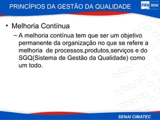 PRINCÍPIOS DA GESTÃO DA QUALIDADE


• Melhoria Contínua
  – A melhoria contínua tem que ser um objetivo
    permanente da organização no que se refere a
    melhoria de processos,produtos,serviços e do
    SGQ(Sistema de Gestão da Qualidade) como
    um todo.
 