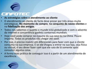 • As estratégias sobre o atendimento ao cliente
• O atendimento ao cliente de facto deve prezar por três áreas muito
estratégicas. No momento da compra, na conquista de novos clientes e
na fidelização dos antigos.
• Todos nós sabemos o quanto o mundo está globalizado e com o advento
da internet e concorrência ganhou contornos mundiais.
• Hoje você pode comprar na esquina da sua casa ou na China. Pouco
importa. Todos os produtos vão chegar até você.
• Por isso, é preciso investir em diferenciais para fazer com que o cliente
consuma na sua empresa. E se ele chegou a entrar na sua loja, seja física
ou virtual, é seu dever fazer com que ele saia de lá somente após
consumir alguma coisa.
• A forma mais prática de conseguir isso é a partir de um atendimento de
excelência.
 