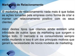 Marketing de Relacionamento
O marketing de relacionamento nada mais é que todas
as ações tomadas pela empresa como forma de criar e
manter um relacionamento positivo com os seus
clientes.
Além destes tipos que citamos ainda existem uma
infinidade de outros tipos de marketing que surgem o
tempo todo. O mercado e os consumidores sempre
estão mudando e isso é um dos principais motivos que
geram a necessidade de novos modelos de marketing.
 