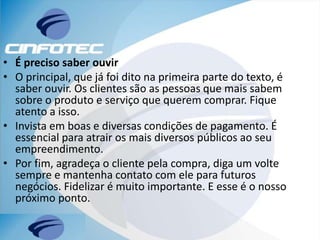 • É preciso saber ouvir
• O principal, que já foi dito na primeira parte do texto, é
saber ouvir. Os clientes são as pessoas que mais sabem
sobre o produto e serviço que querem comprar. Fique
atento a isso.
• Invista em boas e diversas condições de pagamento. É
essencial para atrair os mais diversos públicos ao seu
empreendimento.
• Por fim, agradeça o cliente pela compra, diga um volte
sempre e mantenha contato com ele para futuros
negócios. Fidelizar é muito importante. E esse é o nosso
próximo ponto.
 