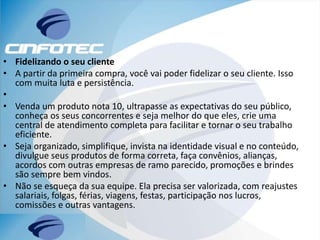 • Fidelizando o seu cliente
• A partir da primeira compra, você vai poder fidelizar o seu cliente. Isso
com muita luta e persistência.
•
• Venda um produto nota 10, ultrapasse as expectativas do seu público,
conheça os seus concorrentes e seja melhor do que eles, crie uma
central de atendimento completa para facilitar e tornar o seu trabalho
eficiente.
• Seja organizado, simplifique, invista na identidade visual e no conteúdo,
divulgue seus produtos de forma correta, faça convênios, alianças,
acordos com outras empresas de ramo parecido, promoções e brindes
são sempre bem vindos.
• Não se esqueça da sua equipe. Ela precisa ser valorizada, com reajustes
salariais, folgas, férias, viagens, festas, participação nos lucros,
comissões e outras vantagens.
 