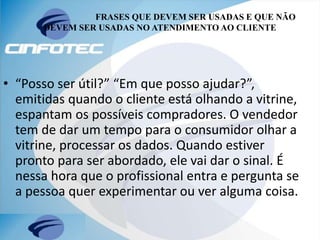 FRASES QUE DEVEM SER USADAS E QUE NÃO
DEVEM SER USADAS NO ATENDIMENTO AO CLIENTE
• “Posso ser útil?” “Em que posso ajudar?”,
emitidas quando o cliente está olhando a vitrine,
espantam os possíveis compradores. O vendedor
tem de dar um tempo para o consumidor olhar a
vitrine, processar os dados. Quando estiver
pronto para ser abordado, ele vai dar o sinal. É
nessa hora que o profissional entra e pergunta se
a pessoa quer experimentar ou ver alguma coisa.
 