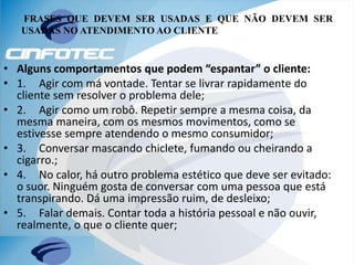 FRASES QUE DEVEM SER USADAS E QUE NÃO DEVEM SER
USADAS NO ATENDIMENTO AO CLIENTE
• Alguns comportamentos que podem “espantar” o cliente:
• 1. Agir com má vontade. Tentar se livrar rapidamente do
cliente sem resolver o problema dele;
• 2. Agir como um robô. Repetir sempre a mesma coisa, da
mesma maneira, com os mesmos movimentos, como se
estivesse sempre atendendo o mesmo consumidor;
• 3. Conversar mascando chiclete, fumando ou cheirando a
cigarro.;
• 4. No calor, há outro problema estético que deve ser evitado:
o suor. Ninguém gosta de conversar com uma pessoa que está
transpirando. Dá uma impressão ruim, de desleixo;
• 5. Falar demais. Contar toda a história pessoal e não ouvir,
realmente, o que o cliente quer;
 
