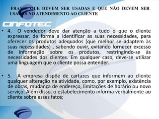 FRASES QUE DEVEM SER USADAS E QUE NÃO DEVEM SER
USADAS NO ATENDIMENTO AO CLIENTE
• 4. O vendedor deve dar atenção a tudo o que o cliente
expressar, de forma a identificar as suas necessidades, para
oferecer os produtos adequados (que melhor se adaptem às
suas necessidades) , sabendo ouvir, evitando fornecer excesso
de informação sobre os produtos, restringindo-se às
necessidades dos clientes. Em qualquer caso, deve-se utilizar
uma linguagem que o cliente possa entender.
• 5. A empresa dispõe de cartazes que informem ao cliente
qualquer alteração na atividade, como, por exemplo, existência
de obras, mudança de endereço, limitações de horário ou novo
serviço. Além disso, o estabelecimento informa verbalmente ao
cliente sobre esses fatos;
 