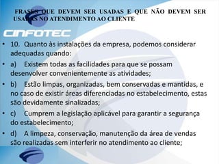 FRASES QUE DEVEM SER USADAS E QUE NÃO DEVEM SER
USADAS NO ATENDIMENTO AO CLIENTE
• 10. Quanto às instalações da empresa, podemos considerar
adequadas quando:
• a) Existem todas as facilidades para que se possam
desenvolver convenientemente as atividades;
• b) Estão limpas, organizadas, bem conservadas e mantidas, e
no caso de existir áreas diferenciadas no estabelecimento, estas
são devidamente sinalizadas;
• c) Cumprem a legislação aplicável para garantir a segurança
do estabelecimento;
• d) A limpeza, conservação, manutenção da área de vendas
são realizadas sem interferir no atendimento ao cliente;
 