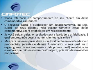 • Tenha referência do comportamento de seu cliente em datas
comemorativas anteriores.
• O segundo passo é estabelecer um relacionamento, ou seja,
cuidar de seus clientes. Não espere somente essas datas
comemorativas para estabelecer um relacionamento.
• Se você cuidar deles, o resultado será a lealdade e a fidelidade. E
qual empresa não deseja manter clientes leais e fiéis?
• Mas para isso a empresa deve estar totalmente envolvida (desde o
proprietário, gerentes e demais funcionários – seja qual for o
organograma de sua empresa e a data promocional) em atividades
e valores que não envolvem custo algum, pois são desenvolvidos
por pessoas.
 