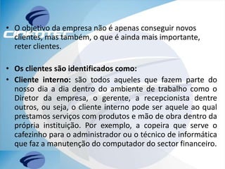 • O objetivo da empresa não é apenas conseguir novos
clientes, mas também, o que é ainda mais importante,
reter clientes.
• Os clientes são identificados como:
• Cliente interno: são todos aqueles que fazem parte do
nosso dia a dia dentro do ambiente de trabalho como o
Diretor da empresa, o gerente, a recepcionista dentre
outros, ou seja, o cliente interno pode ser aquele ao qual
prestamos serviços com produtos e mão de obra dentro da
própria instituição. Por exemplo, a copeira que serve o
cafezinho para o administrador ou o técnico de informática
que faz a manutenção do computador do sector financeiro.
 