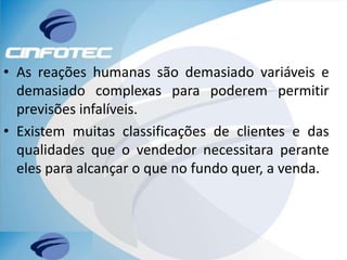 • As reações humanas são demasiado variáveis e
demasiado complexas para poderem permitir
previsões infalíveis.
• Existem muitas classificações de clientes e das
qualidades que o vendedor necessitara perante
eles para alcançar o que no fundo quer, a venda.
 
