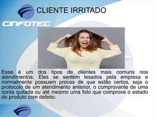 CLIENTE IRRITADO
Esse é um dos tipos de clientes mais comuns nos
atendimentos. Eles se sentem lesados pela empresa e
normalmente possuem provas de que estão certos, seja o
protocolo de um atendimento anterior, o comprovante de uma
conta quitada ou até mesmo uma foto que comprove o estado
do produto com defeito.
 