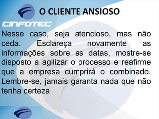 O CLIENTE ANSIOSO
Nesse caso, seja atencioso, mas não
ceda. Esclareça novamente as
informações sobre as datas, mostre-se
disposto a agilizar o processo e reafirme
que a empresa cumprirá o combinado.
Lembre-se, jamais garanta nada que não
tenha certeza
 