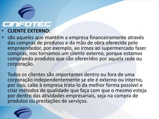 • CLIENTE EXTERNO:
• são aqueles que mantêm a empresa financeiramente através
das compras de produtos e da mão de obra oferecida pelo
empreendedor, por exemplo, ao irmos ao supermercado fazer
compras, nos tornamos um cliente externo, porque estamos
comprando produtos que são oferecidos por aquela rede ou
corporação.
Todos os clientes são importantes dentro ou fora de uma
corporação independentemente se ele é externo ou interno,
por isso, cabe à empresa trata-lo da melhor forma possível e
criar métodos de qualidade que faça com que o mesmo esteja
por dentro das atividades empresariais, seja na compra de
produtos ou prestações de serviços.
 