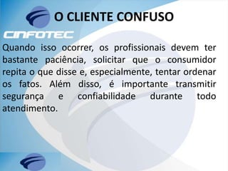 O CLIENTE CONFUSO
Quando isso ocorrer, os profissionais devem ter
bastante paciência, solicitar que o consumidor
repita o que disse e, especialmente, tentar ordenar
os fatos. Além disso, é importante transmitir
segurança e confiabilidade durante todo
atendimento.
 