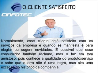 O CLIENTE SATISFEITO
Normalmente, esse cliente está satisfeito com os
serviços da empresa e quando se manifesta é para
elogiar ou sugerir novidades. É possível que esse
consumidor também reclame, mas o faz em tom
amistoso, pois conhece a qualidade do produto/serviço
e sabe que o erro não é uma regra, mas sim uma
exceção no histórico da companhia.
 