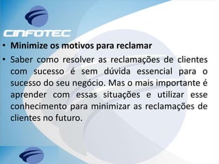 • Minimize os motivos para reclamar
• Saber como resolver as reclamações de clientes
com sucesso é sem dúvida essencial para o
sucesso do seu negócio. Mas o mais importante é
aprender com essas situações e utilizar esse
conhecimento para minimizar as reclamações de
clientes no futuro.
 