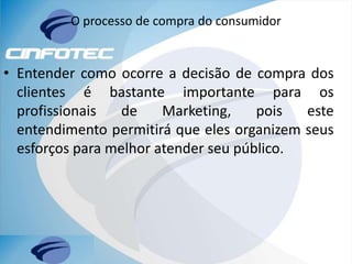 O processo de compra do consumidor
• Entender como ocorre a decisão de compra dos
clientes é bastante importante para os
profissionais de Marketing, pois este
entendimento permitirá que eles organizem seus
esforços para melhor atender seu público.
 