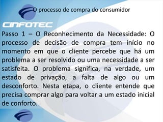 O processo de compra do consumidor
Passo 1 – O Reconhecimento da Necessidade: O
processo de decisão de compra tem início no
momento em que o cliente percebe que há um
problema a ser resolvido ou uma necessidade a ser
satisfeita. O problema significa, na verdade, um
estado de privação, a falta de algo ou um
desconforto. Nesta etapa, o cliente entende que
precisa comprar algo para voltar a um estado inicial
de conforto.
 