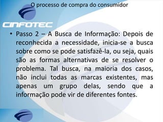 O processo de compra do consumidor
• Passo 2 – A Busca de Informação: Depois de
reconhecida a necessidade, inicia-se a busca
sobre como se pode satisfazê-la, ou seja, quais
são as formas alternativas de se resolver o
problema. Tal busca, na maioria dos casos,
não inclui todas as marcas existentes, mas
apenas um grupo delas, sendo que a
informação pode vir de diferentes fontes.
 