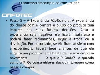 O processo de compra do consumidor
• Passo 5 – A Experiência Pós-Compra: A experiência
do cliente com a compra e o uso do produto terá
impacto nas suas futuras decisões. Caso a
experiência seja negativa, ele ficará insatisfeito e
poderá fazer reclamações, exigir a troca ou a
devolução. Por outro lado, se ele ficar satisfeito com
a experiência, haverá boas chances de que ele
adquira um produto semelhante da mesma empresa
novamente. O que e ? Onde? e quando
comprar? Os consumidores decidem também como
pagar a compra.
 