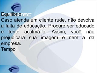 Equilíbrio
Caso atenda um cliente rude, não devolva
a falta de educação. Procure ser educado
e tente acalmá-lo. Assim, você não
prejudicará sua imagem e nem a da
empresa.
Tempo
 