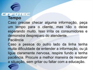 Tempo
Caso precise checar alguma informação, peça
um tempo para o cliente, mas não o deixe
esperando muito. Isso irrita os consumidores e
demonstra despreparo do atendente.
Paciência
Caso a pessoa do outro lado da linha tenha
muita dificuldade de entender a informação, ou já
ligue claramente nervosa, respire fundo e tenha
paciência. Procure a melhor maneira de resolver
a situação, sem gritar ou faltar com a educação.
 
