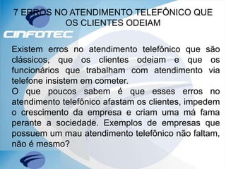 7 ERROS NO ATENDIMENTO TELEFÔNICO QUE
OS CLIENTES ODEIAM
Existem erros no atendimento telefônico que são
clássicos, que os clientes odeiam e que os
funcionários que trabalham com atendimento via
telefone insistem em cometer.
O que poucos sabem é que esses erros no
atendimento telefônico afastam os clientes, impedem
o crescimento da empresa e criam uma má fama
perante a sociedade. Exemplos de empresas que
possuem um mau atendimento telefônico não faltam,
não é mesmo?
 
