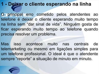 1 - Deixar o cliente esperando na linha
O principal erro cometido pelos atendentes ao
telefone é deixar o cliente esperando muito tempo
na linha sem “dar sinal de vida”. Ninguém gosta de
ficar esperando muito tempo ao telefone quando
precisa resolver um problema.
Mas isso acontece muito nas centrais de
telemarketing ou mesmo em ligações simples para
um telefone profissional. O ideal é que o atendente
sempre “reporte” a situação de minuto em minuto.
 