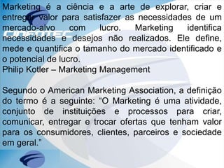 Marketing é a ciência e a arte de explorar, criar e
entregar valor para satisfazer as necessidades de um
mercado-alvo com lucro. Marketing identifica
necessidades e desejos não realizados. Ele define,
mede e quantifica o tamanho do mercado identificado e
o potencial de lucro.
Philip Kotler – Marketing Management
Segundo o American Marketing Association, a definição
do termo é a seguinte: “O Marketing é uma atividade,
conjunto de instituições e processos para criar,
comunicar, entregar e trocar ofertas que tenham valor
para os consumidores, clientes, parceiros e sociedade
em geral.”
 