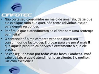 • Não corte seu consumidor no meio de uma fala, deixe que
ele explique tudo que quer, não tente adivinhar, escute
para depois responder.
• Por fim, o que é atendimento ao cliente sem uma sentença
bem feita?
• O sentenciar é simplesmente vender o que o seu
consumidor de facto quer. É provar para ele por A mais B
que aquele produto ou serviço é exatamente o que ele
precisa.
• Se conseguir passar por todas essas fases. Parabéns. Você
sabe de fato o que é atendimento ao cliente. E o melhor.
Faz com excelência.
 