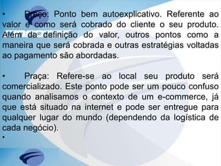 • Preço: Ponto bem autoexplicativo. Referente ao
valor e como será cobrado do cliente o seu produto.
Além da definição do valor, outros pontos como a
maneira que será cobrada e outras estratégias voltadas
ao pagamento são abordadas.
• Praça: Refere-se ao local seu produto será
comercializado. Este ponto pode ser um pouco confuso
quando analisamos o contexto de um e-commerce, já
que está situado na internet e pode ser entregue para
qualquer lugar do mundo (dependendo da logística de
cada negócio).
•
 