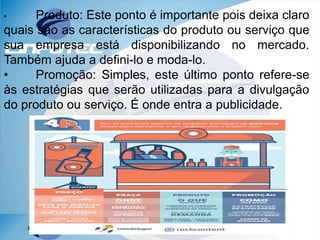 • Produto: Este ponto é importante pois deixa claro
quais são as características do produto ou serviço que
sua empresa está disponibilizando no mercado.
Também ajuda a defini-lo e moda-lo.
• Promoção: Simples, este último ponto refere-se
às estratégias que serão utilizadas para a divulgação
do produto ou serviço. É onde entra a publicidade.
 