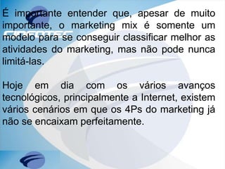É importante entender que, apesar de muito
importante, o marketing mix é somente um
modelo para se conseguir classificar melhor as
atividades do marketing, mas não pode nunca
limitá-las.
Hoje em dia com os vários avanços
tecnológicos, principalmente a Internet, existem
vários cenários em que os 4Ps do marketing já
não se encaixam perfeitamente.
 