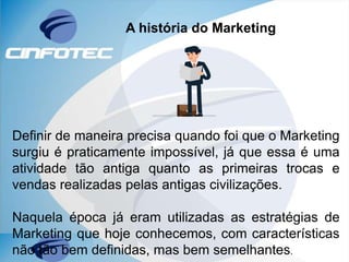 A história do Marketing
Definir de maneira precisa quando foi que o Marketing
surgiu é praticamente impossível, já que essa é uma
atividade tão antiga quanto as primeiras trocas e
vendas realizadas pelas antigas civilizações.
Naquela época já eram utilizadas as estratégias de
Marketing que hoje conhecemos, com características
não tão bem definidas, mas bem semelhantes.
 