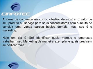 A forma de comunicar-se com o objetivo de mostrar o valor de
seu produto ou serviço para seus consumidores com o intuito de
concluir uma venda parece básico demais, mas isso é o
marketing.
Hoje em dia é fácil identificar quais marcas e empresas
trabalham seu Marketing de maneira exemplar e quais precisam
se dedicar mais.
 