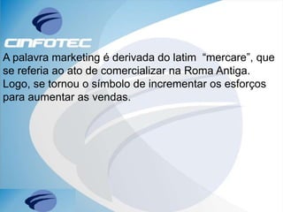 A palavra marketing é derivada do latim “mercare”, que
se referia ao ato de comercializar na Roma Antiga.
Logo, se tornou o símbolo de incrementar os esforços
para aumentar as vendas.
 