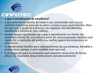 • o que é atendimento de excelência?
• é que uma forma correta de tratar o seu consumidor sem causar
nenhum transtorno para ele ou para a empresa que você trabalha. Mais
do que isso, é ajudá-lo a alcançar seu objetivo. Em atendimento,
excelência é eficiência, sem rodeios.
• Muitos desses significados de o que é atendimento ao cliente são
resolvidos dentro de uma mesma parte do relacionamento. Quanto mais
rápido for a resolução do problema, melhor para a sua empresa e os
seus lucros.
• O atendimento transforma a vida econômica da sua empresa. Acredite e
invista nisso, porque é uma verdade mais que real.
• É só perguntar para as empresas que investem nessa área de forma
eficaz. Os resultados delas melhoraram consideravelmente
 