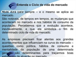 Entenda o Ciclo de vida do mercado
Nada dura para sempre – e o mesmo se aplica ao
mercado.
São notáveis, de tempos em tempos, as mudanças que
acontecem no mercado e nos hábitos de consumo da
população. Percebemos que a evolução acontece,
inevitavelmente, e que ela simboliza o fim de
determinado ciclo de vida do mercado.
As empresas precisam ficar atentas aos grandes
acontecimentos que influenciam na curva do mercado –
questões como política, hábitos de consumo e
mentalidade da população de uma determinada
geração são determinantes para traçarmos boas
 