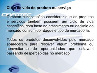 Ciclo de vida do produto ou serviço
Também é necessário considerar que os produtos
e serviços também possuem um ciclo de vida
específico, com base no crescimento ou declínio do
mercado consumidor daquele tipo de mercadoria.
Todos os produtos desenvolvidos pelo mercado
apareceram para resolver algum problema ou
aproveitar-se de oportunidades que estavam
passando despercebidas no mercado
 