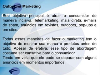 Outbound Marketing
Seu objetivo principal é atrair o consumidor de
maneira incisiva. Telemarketing, mala direta, e-mails
de spam, anúncios em revistas, outdoors, pop-ups e
em sites.
Todas essas maneiras de fazer o marketing tem o
objetivo de mostrar sua marca e produtos antes de
tudo. Apesar de efetiva, esse tipo de abordagem
costuma ser cansativa para o consumidor.
Tendo em vista que ele pode se deparar com alguns
anúncios em momentos importunos.
 